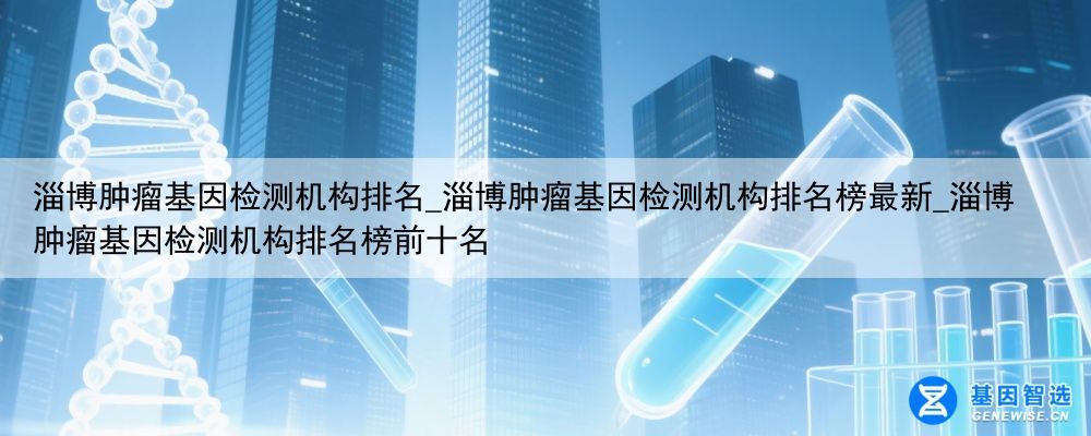 淄博肿瘤基因检测机构排名_淄博肿瘤基因检测机构排名榜最新_淄博肿瘤基因检测机构排名榜前十名