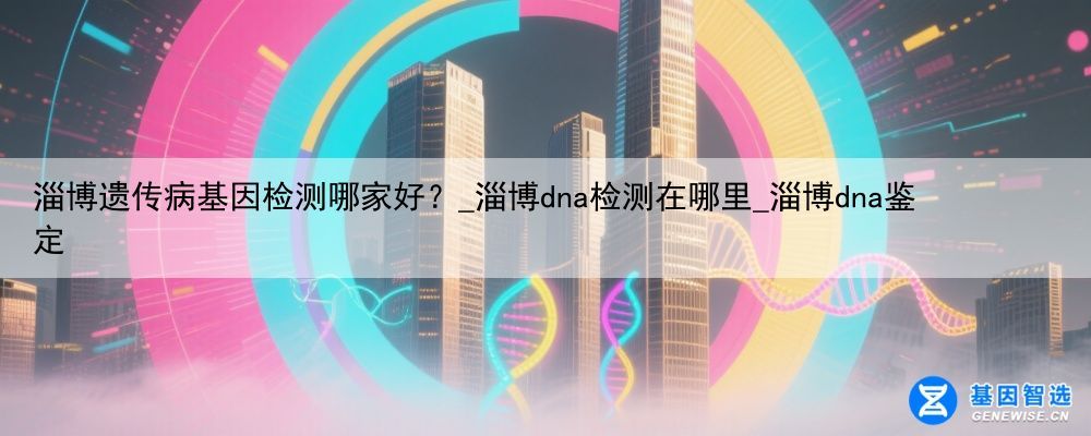 淄博遗传病基因检测哪家好？_淄博dna检测在哪里_淄博dna鉴定