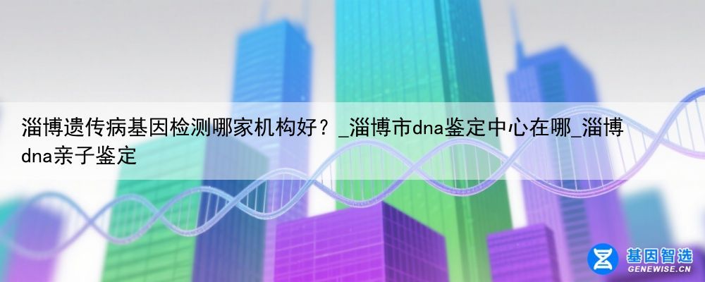 淄博遗传病基因检测哪家机构好？_淄博市dna鉴定中心在哪_淄博dna亲子鉴定