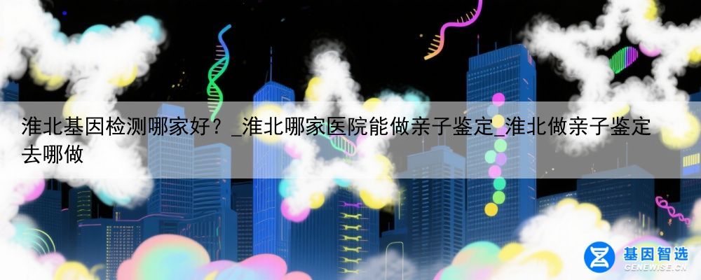 淮北基因检测哪家好？_淮北哪家医院能做亲子鉴定_淮北做亲子鉴定去哪做