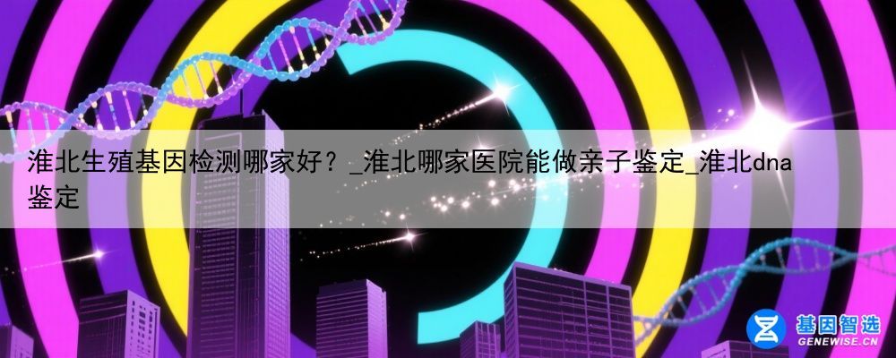 淮北生殖基因检测哪家好？_淮北哪家医院能做亲子鉴定_淮北dna鉴定