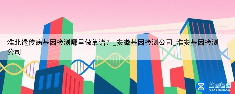 淮北遗传病基因检测哪里做靠谱？_安徽基因检测公司_淮安基因检测公司