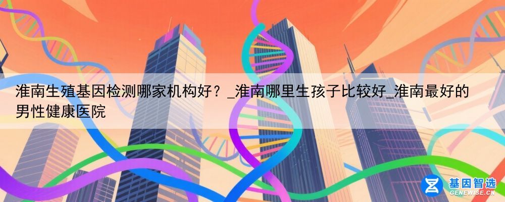 淮南生殖基因检测哪家机构好？_淮南哪里生孩子比较好_淮南最好的男性健康医院