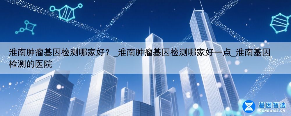淮南肿瘤基因检测哪家好?_淮南肿瘤基因检测哪家好一点_淮南基因检测的医院