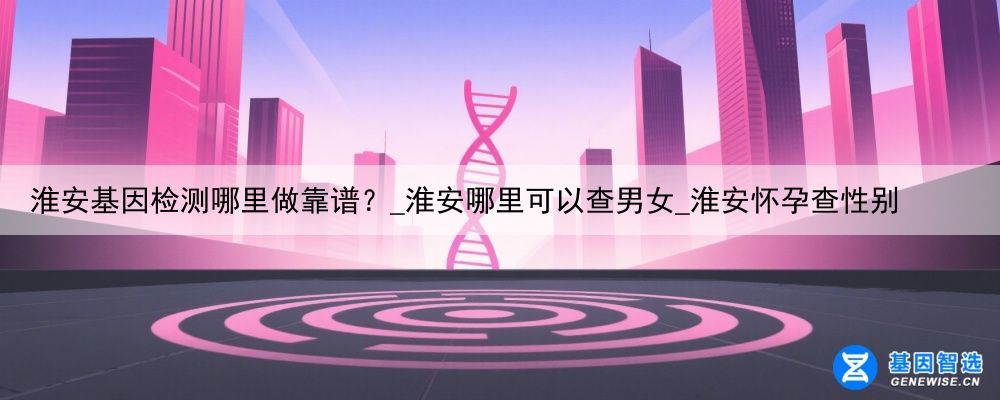 淮安基因检测哪里做靠谱？_淮安哪里可以查男女_淮安怀孕查性别