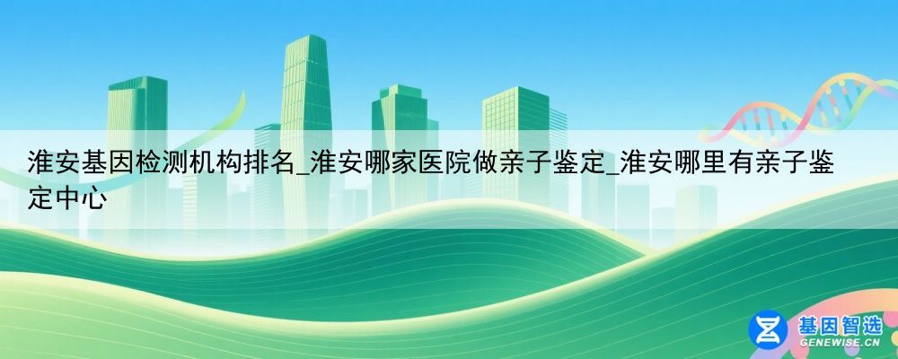 淮安基因检测机构排名_淮安哪家医院做亲子鉴定_淮安哪里有亲子鉴定中心