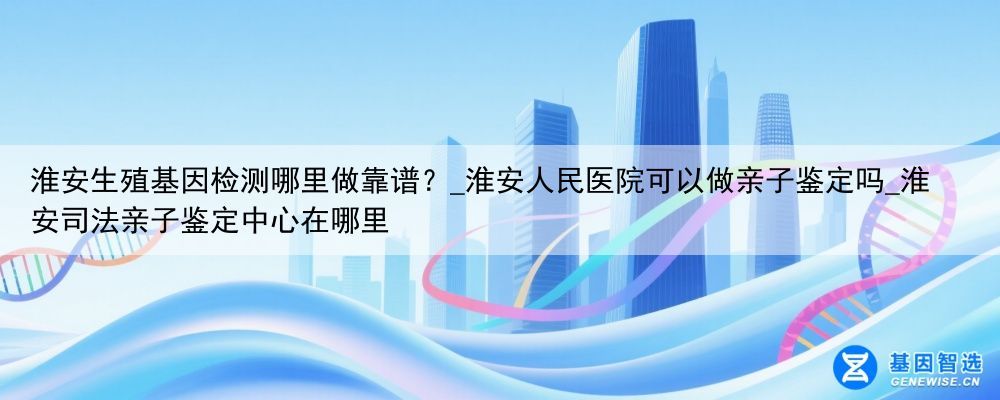 淮安生殖基因检测哪里做靠谱？_淮安人民医院可以做亲子鉴定吗_淮安司法亲子鉴定中心在哪里