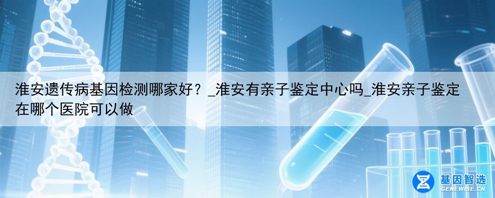 淮安遗传病基因检测哪家好？_淮安有亲子鉴定中心吗_淮安亲子鉴定在哪个医院可以做