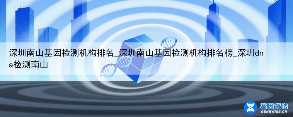 深圳南山基因检测机构排名_深圳南山基因检测机构排名榜_深圳dna检测南山