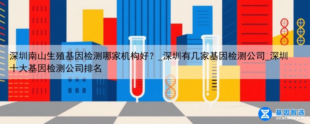 深圳南山生殖基因检测哪家机构好？_深圳有几家基因检测公司_深圳十大基因检测公司排名