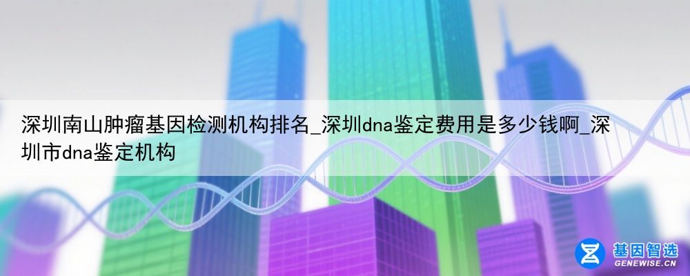 深圳南山肿瘤基因检测机构排名_深圳dna鉴定费用是多少钱啊_深圳市dna鉴定机构