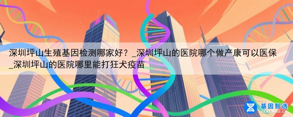 深圳坪山生殖基因检测哪家好？_深圳坪山的医院哪个做产康可以医保_深圳坪山的医院哪里能打狂犬疫苗