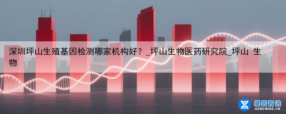 深圳坪山生殖基因检测哪家机构好？_坪山生物医药研究院_坪山 生物