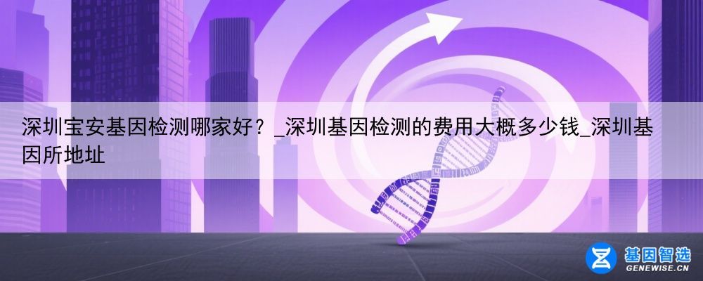 深圳宝安基因检测哪家好？_深圳基因检测的费用大概多少钱_深圳基因所地址