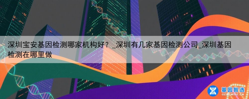 深圳宝安基因检测哪家机构好？_深圳有几家基因检测公司_深圳基因检测在哪里做