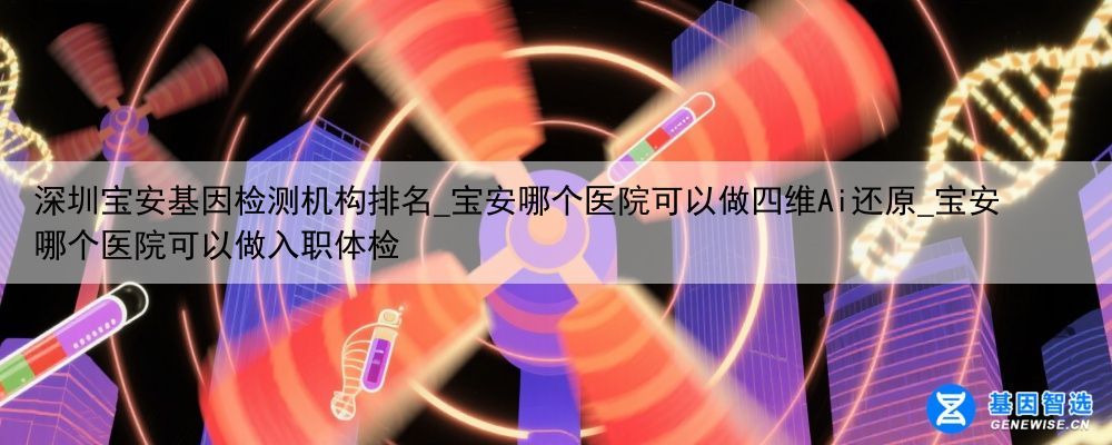 深圳宝安基因检测机构排名_宝安哪个医院可以做四维Ai还原_宝安哪个医院可以做入职体检