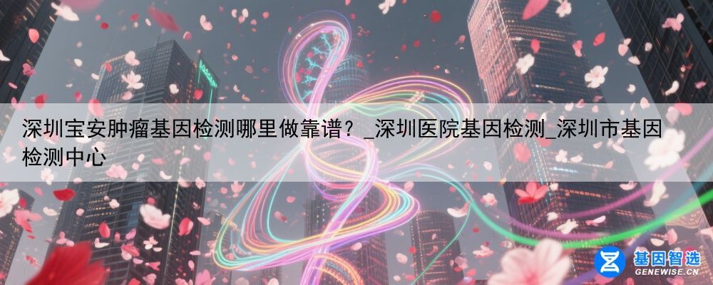 深圳宝安肿瘤基因检测哪里做靠谱？_深圳医院基因检测_深圳市基因检测中心