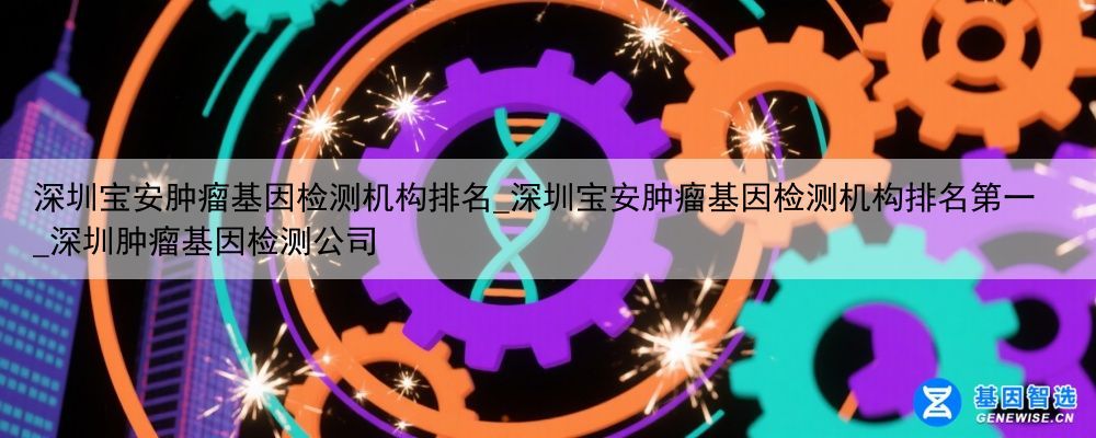 深圳宝安肿瘤基因检测机构排名_深圳宝安肿瘤基因检测机构排名第一_深圳肿瘤基因检测公司