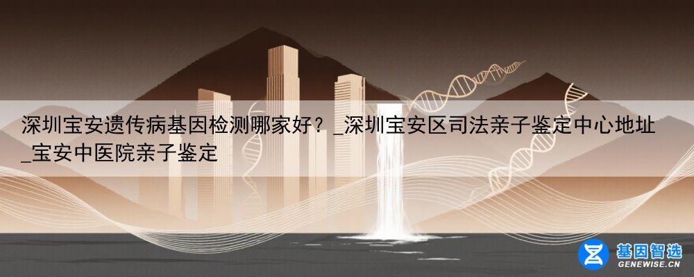 深圳宝安遗传病基因检测哪家好？_深圳宝安区司法亲子鉴定中心地址_宝安中医院亲子鉴定