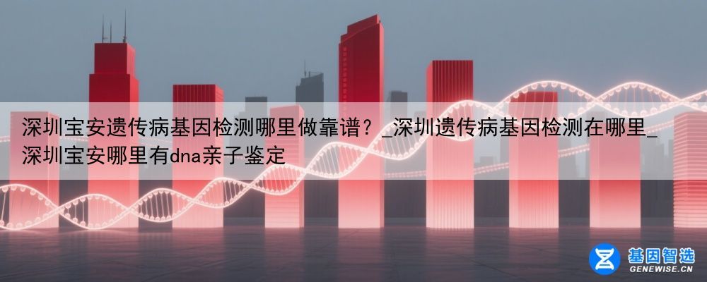 深圳宝安遗传病基因检测哪里做靠谱？_深圳遗传病基因检测在哪里_深圳宝安哪里有dna亲子鉴定