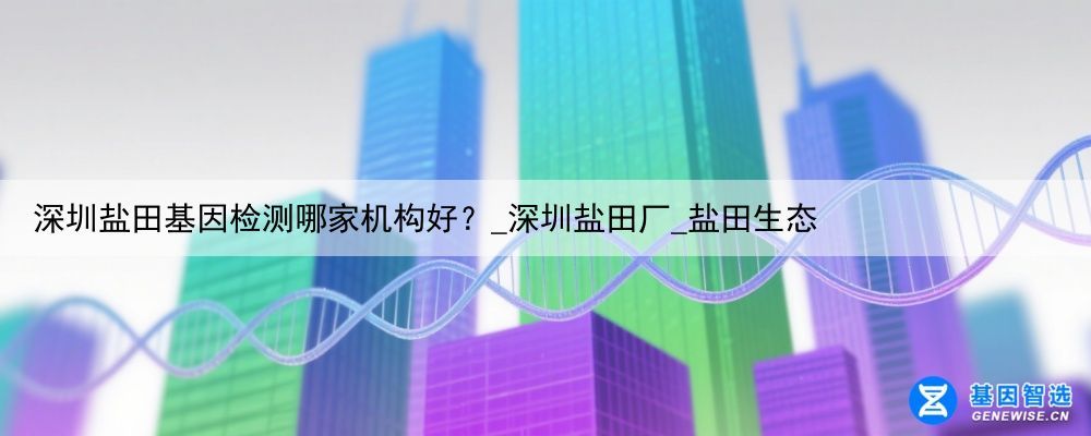 深圳盐田基因检测哪家机构好？_深圳盐田厂_盐田生态
