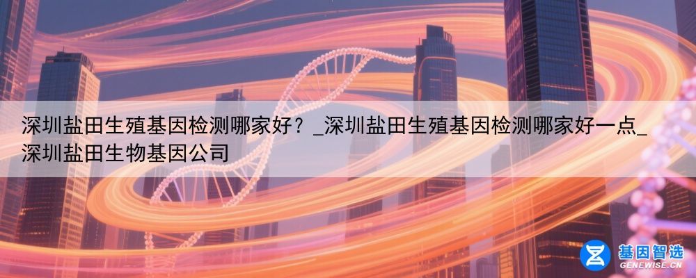 深圳盐田生殖基因检测哪家好？_深圳盐田生殖基因检测哪家好一点_深圳盐田生物基因公司