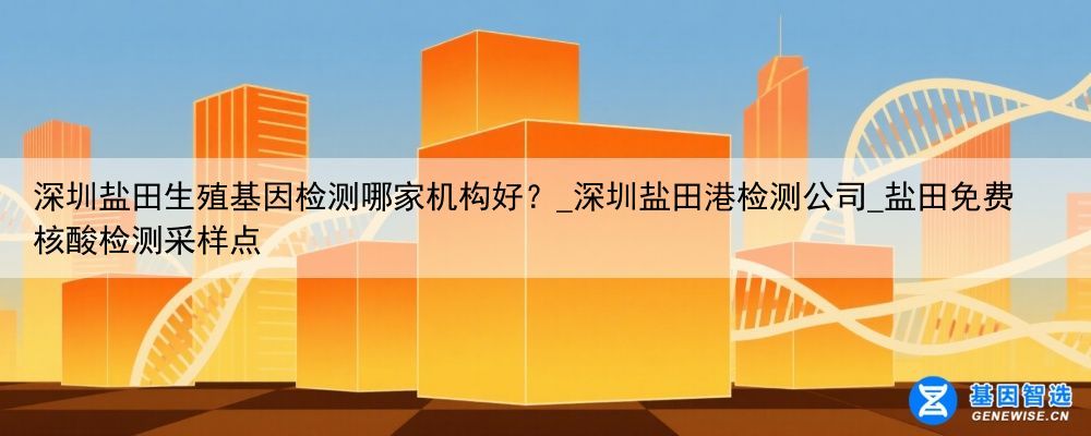 深圳盐田生殖基因检测哪家机构好？_深圳盐田港检测公司_盐田免费核酸检测采样点