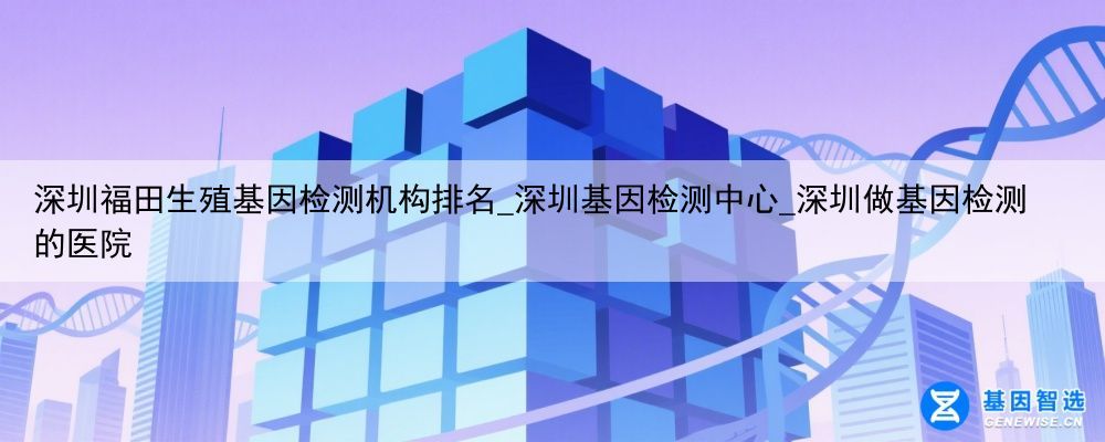深圳福田生殖基因检测机构排名_深圳基因检测中心_深圳做基因检测的医院