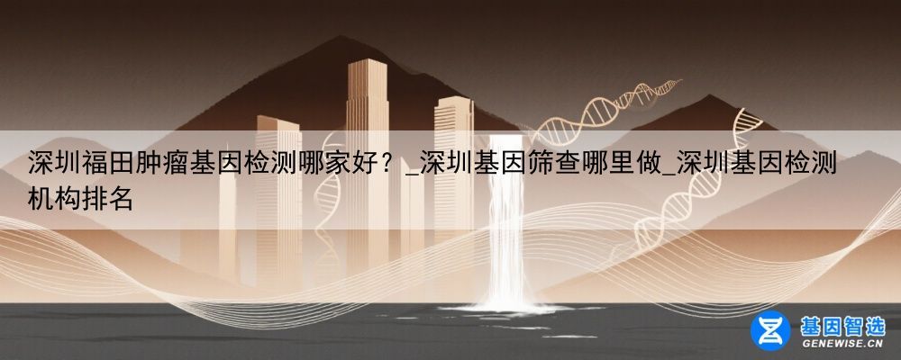 深圳福田肿瘤基因检测哪家好？_深圳基因筛查哪里做_深圳基因检测机构排名