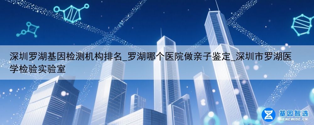 深圳罗湖基因检测机构排名_罗湖哪个医院做亲子鉴定_深圳市罗湖医学检验实验室