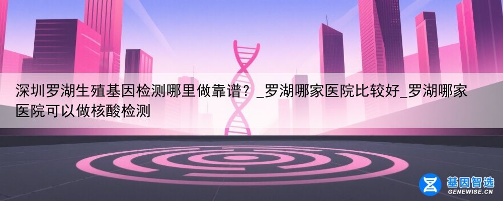 深圳罗湖生殖基因检测哪里做靠谱？_罗湖哪家医院比较好_罗湖哪家医院可以做核酸检测