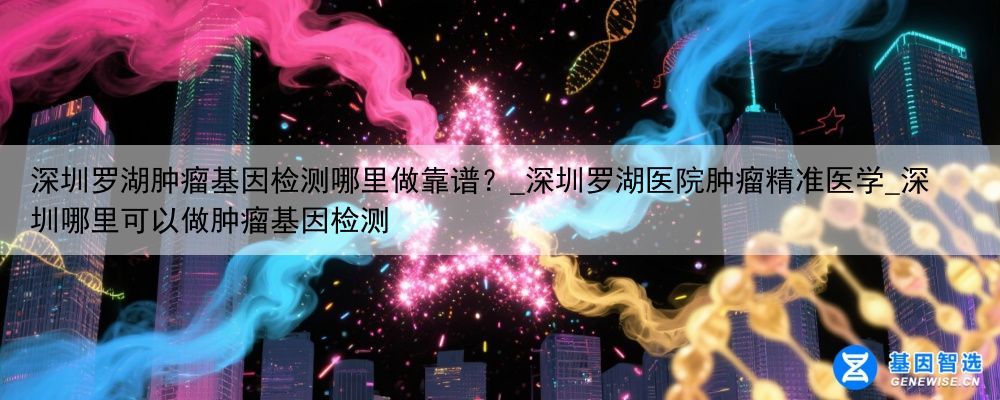 深圳罗湖肿瘤基因检测哪里做靠谱？_深圳罗湖医院肿瘤精准医学_深圳哪里可以做肿瘤基因检测