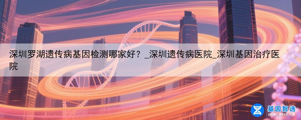 深圳罗湖遗传病基因检测哪家好？_深圳遗传病医院_深圳基因治疗医院