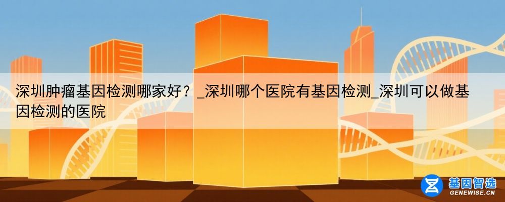 深圳肿瘤基因检测哪家好？_深圳哪个医院有基因检测_深圳可以做基因检测的医院