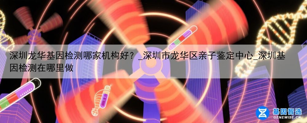 深圳龙华基因检测哪家机构好？_深圳市龙华区亲子鉴定中心_深圳基因检测在哪里做
