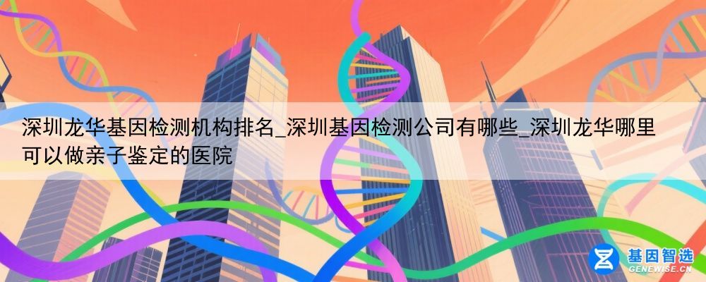 深圳龙华基因检测机构排名_深圳基因检测公司有哪些_深圳龙华哪里可以做亲子鉴定的医院