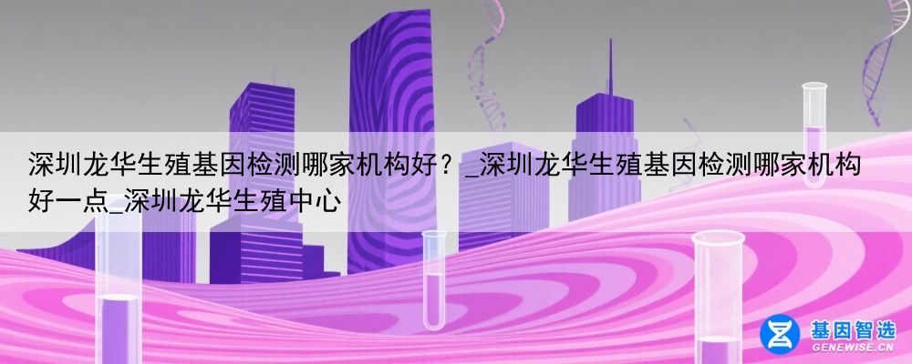 深圳龙华生殖基因检测哪家机构好？_深圳龙华生殖基因检测哪家机构好一点_深圳龙华生殖中心