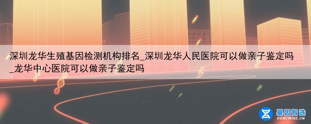 深圳龙华生殖基因检测机构排名_深圳龙华人民医院可以做亲子鉴定吗_龙华中心医院可以做亲子鉴定吗