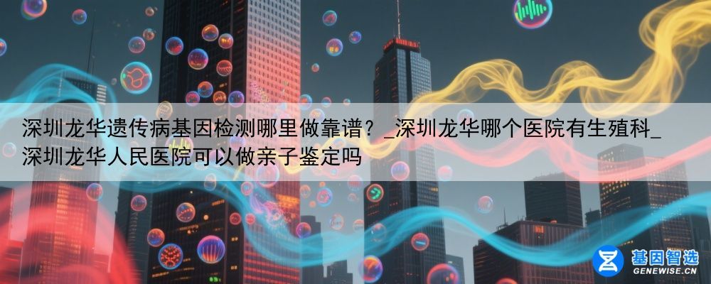 深圳龙华遗传病基因检测哪里做靠谱？_深圳龙华哪个医院有生殖科_深圳龙华人民医院可以做亲子鉴定吗