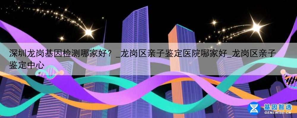 深圳龙岗基因检测哪家好？_龙岗区亲子鉴定医院哪家好_龙岗区亲子鉴定中心