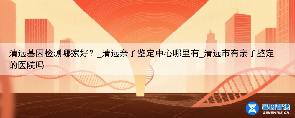 清远基因检测哪家好？_清远亲子鉴定中心哪里有_清远市有亲子鉴定的医院吗