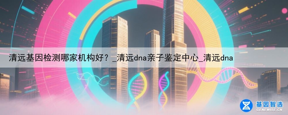 清远基因检测哪家机构好？_清远dna亲子鉴定中心_清远dna