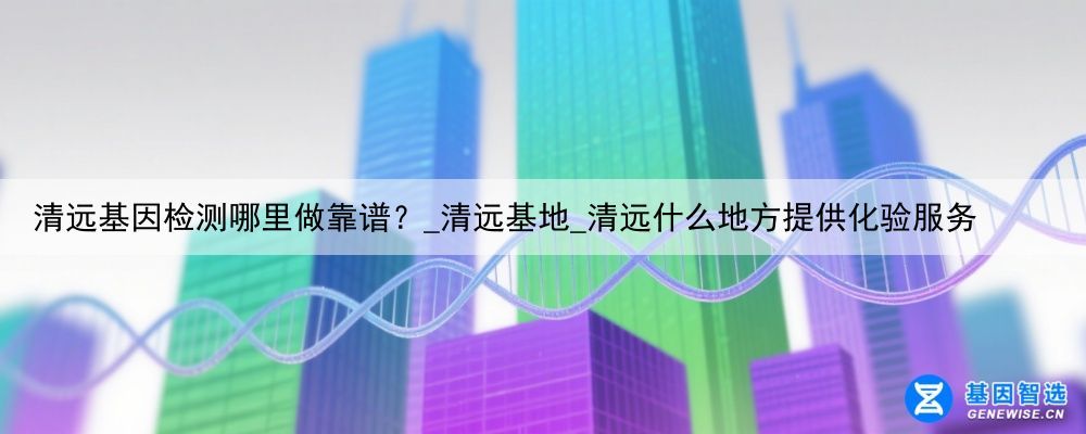 清远基因检测哪里做靠谱？_清远基地_清远什么地方提供化验服务