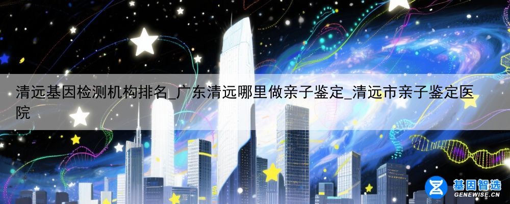清远基因检测机构排名_广东清远哪里做亲子鉴定_清远市亲子鉴定医院