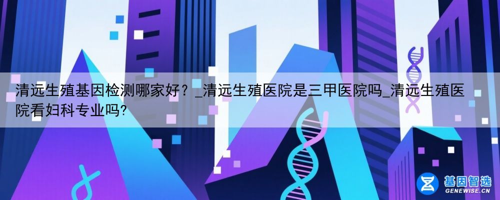 清远生殖基因检测哪家好？_清远生殖医院是三甲医院吗_清远生殖医院看妇科专业吗?