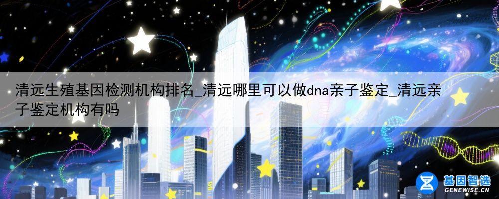 清远生殖基因检测机构排名_清远哪里可以做dna亲子鉴定_清远亲子鉴定机构有吗