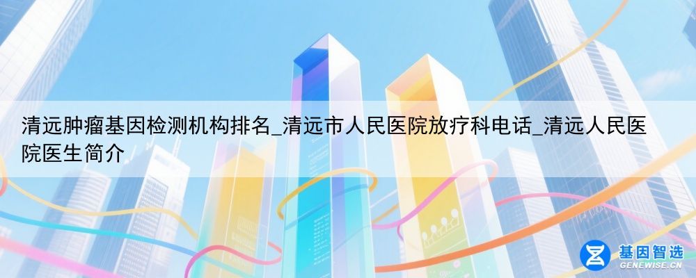 清远肿瘤基因检测机构排名_清远市人民医院放疗科电话_清远人民医院医生简介