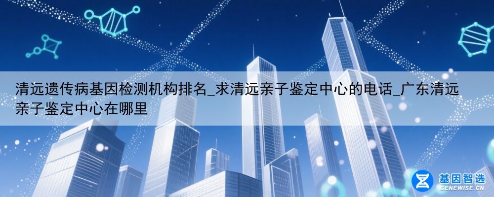 清远遗传病基因检测机构排名_求清远亲子鉴定中心的电话_广东清远亲子鉴定中心在哪里