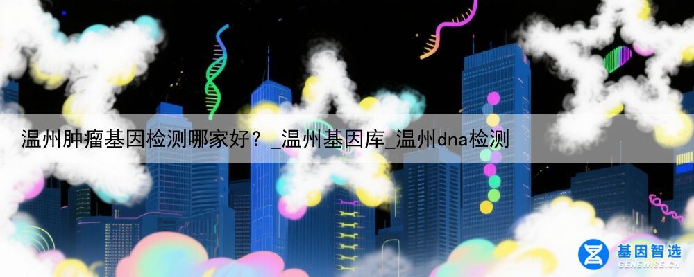 温州肿瘤基因检测哪家好？_温州基因库_温州dna检测