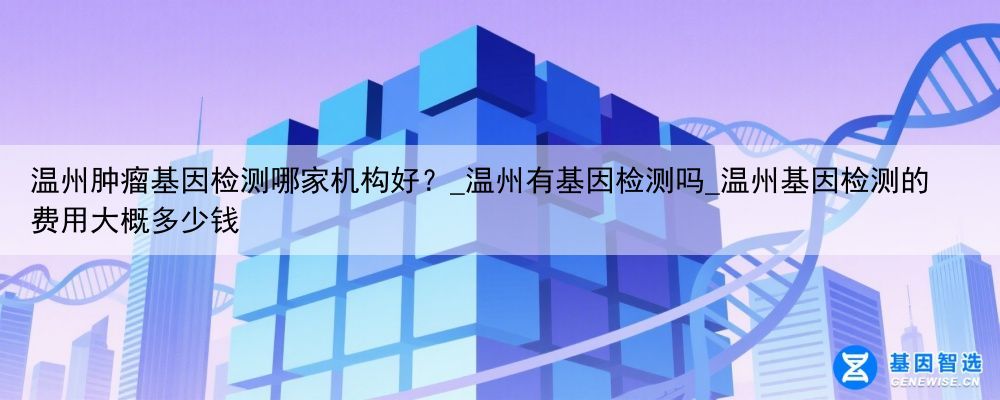温州肿瘤基因检测哪家机构好？_温州有基因检测吗_温州基因检测的费用大概多少钱